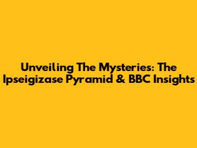 Unveiling The Mysteries: The Ipseigizase Pyramid & BBC Insights