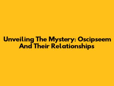 Unveiling The Mystery: Oscipseem And Their Relationships