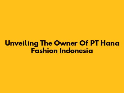 Unveiling The Owner Of PT Hana Fashion Indonesia