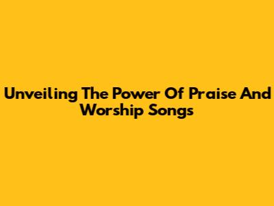 Unveiling The Power Of Praise And Worship Songs