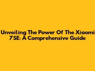 Unveiling The Power Of The Xiaomi 7SE: A Comprehensive Guide
