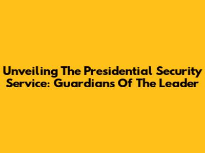 Unveiling The Presidential Security Service: Guardians Of The Leader