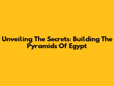 Unveiling The Secrets: Building The Pyramids Of Egypt