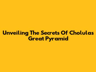Unveiling The Secrets Of Cholula's Great Pyramid
