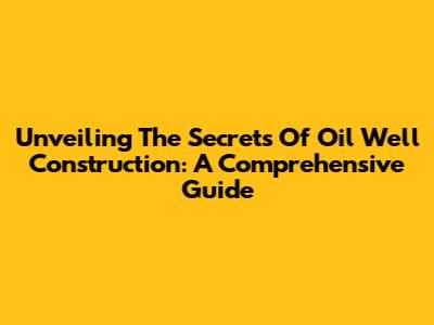 Unveiling The Secrets Of Oil Well Construction: A Comprehensive Guide