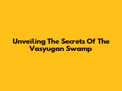 Unveiling The Secrets Of The Vasyugan Swamp