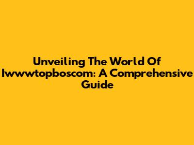 Unveiling The World Of Iwwwtopboscom: A Comprehensive Guide