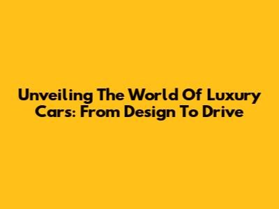 Unveiling The World Of Luxury Cars: From Design To Drive