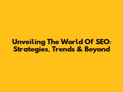 Unveiling The World Of SEO: Strategies, Trends & Beyond