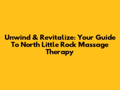 Unwind & Revitalize: Your Guide To North Little Rock Massage Therapy