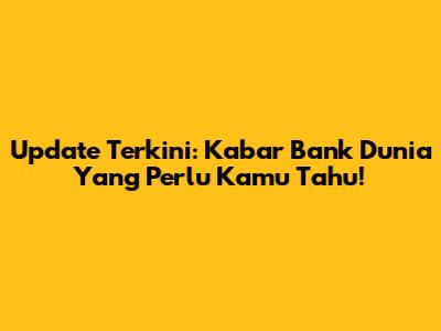 Update Terkini: Kabar Bank Dunia Yang Perlu Kamu Tahu!