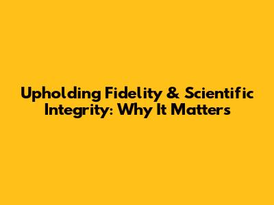 Upholding Fidelity & Scientific Integrity: Why It Matters