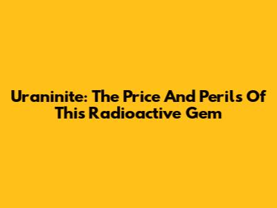 Uraninite: The Price And Perils Of This Radioactive Gem