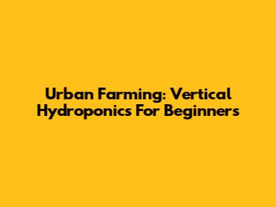 Urban Farming: Vertical Hydroponics For Beginners