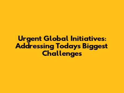 Urgent Global Initiatives: Addressing Today's Biggest Challenges