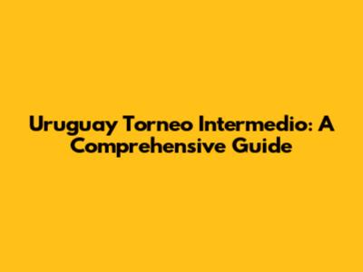 Uruguay Torneo Intermedio: A Comprehensive Guide