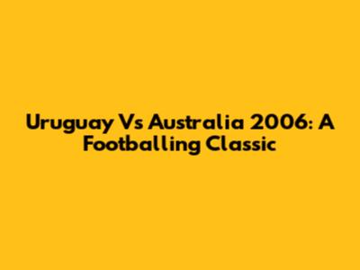 Uruguay Vs Australia 2006: A Footballing Classic