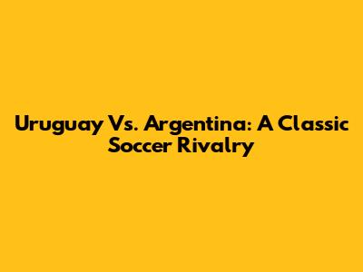 Uruguay Vs. Argentina: A Classic Soccer Rivalry