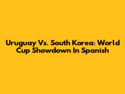 Uruguay Vs. South Korea: World Cup Showdown In Spanish