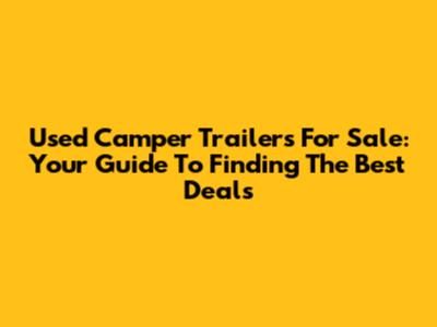 Used Camper Trailers For Sale: Your Guide To Finding The Best Deals
