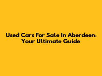 Used Cars For Sale In Aberdeen: Your Ultimate Guide