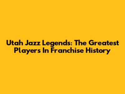Utah Jazz Legends: The Greatest Players In Franchise History