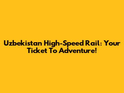 Uzbekistan High-Speed Rail: Your Ticket To Adventure!