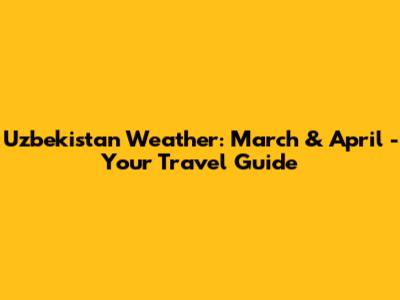 Uzbekistan Weather: March & April - Your Travel Guide