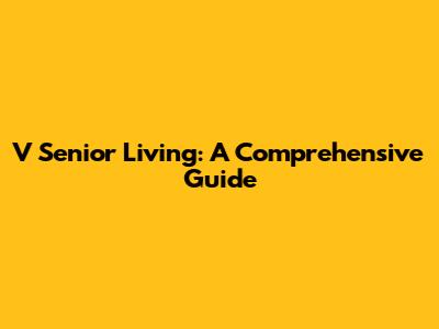 V Senior Living: A Comprehensive Guide