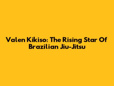 Valen Kikiso: The Rising Star Of Brazilian Jiu-Jitsu