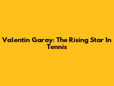 Valentin Garay: The Rising Star In Tennis