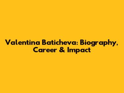 Valentina Baticheva: Biography, Career & Impact