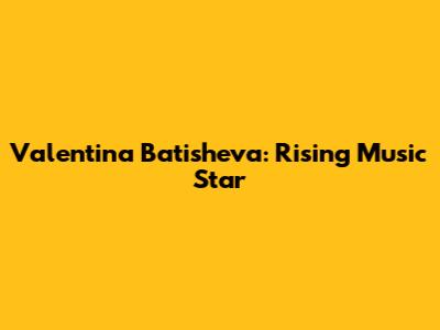 Valentina Batisheva: Rising Music Star