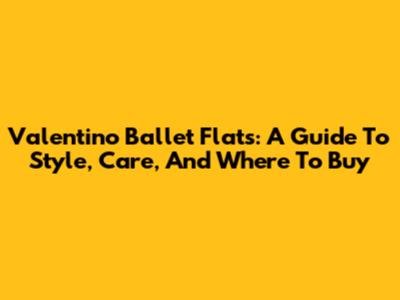 Valentino Ballet Flats: A Guide To Style, Care, And Where To Buy