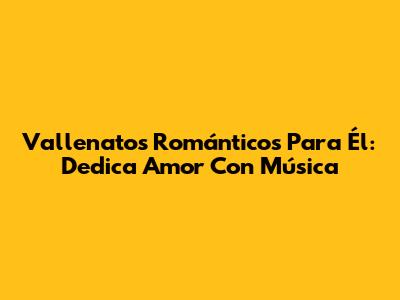 Vallenatos Románticos Para Él: Dedica Amor Con Música