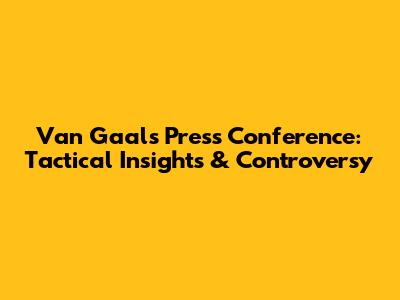 Van Gaal's Press Conference: Tactical Insights & Controversy