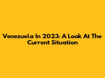 Venezuela In 2023: A Look At The Current Situation