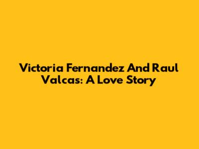 Victoria Fernandez And Raul Valcas: A Love Story
