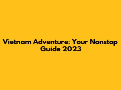 Vietnam Adventure: Your Nonstop Guide 2023