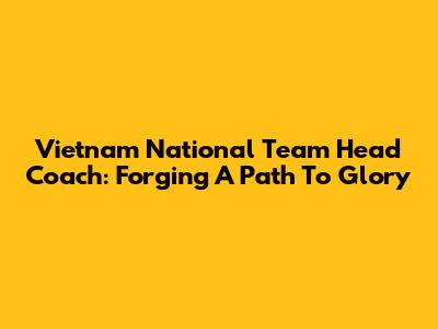 Vietnam National Team Head Coach: Forging A Path To Glory