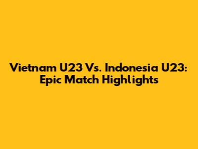 Vietnam U23 Vs. Indonesia U23: Epic Match Highlights