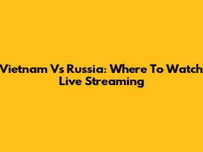 Vietnam Vs Russia: Where To Watch Live Streaming