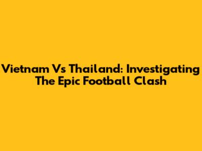 Vietnam Vs Thailand: Investigating The Epic Football Clash