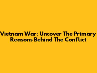 Vietnam War: Uncover The Primary Reasons Behind The Conflict