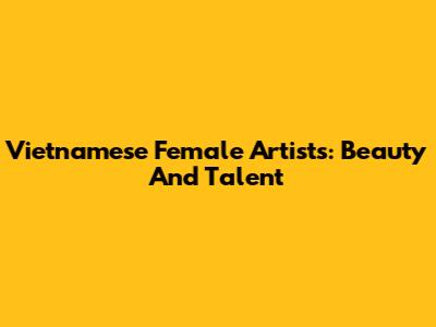 Vietnamese Female Artists: Beauty And Talent