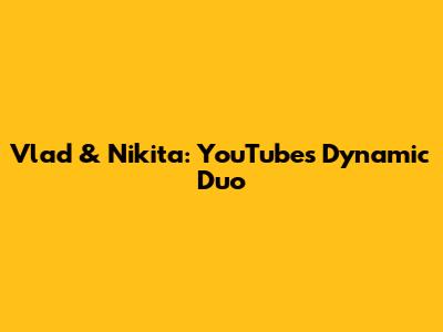 Vlad & Nikita: YouTube's Dynamic Duo