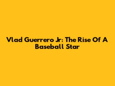 Vlad Guerrero Jr: The Rise Of A Baseball Star