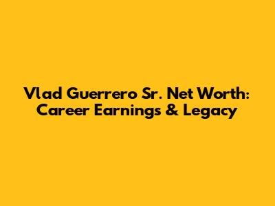 Vlad Guerrero Sr. Net Worth: Career Earnings & Legacy