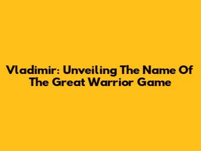 Vladimir: Unveiling The Name Of The Great Warrior Game