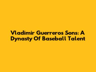 Vladimir Guerrero's Sons: A Dynasty Of Baseball Talent